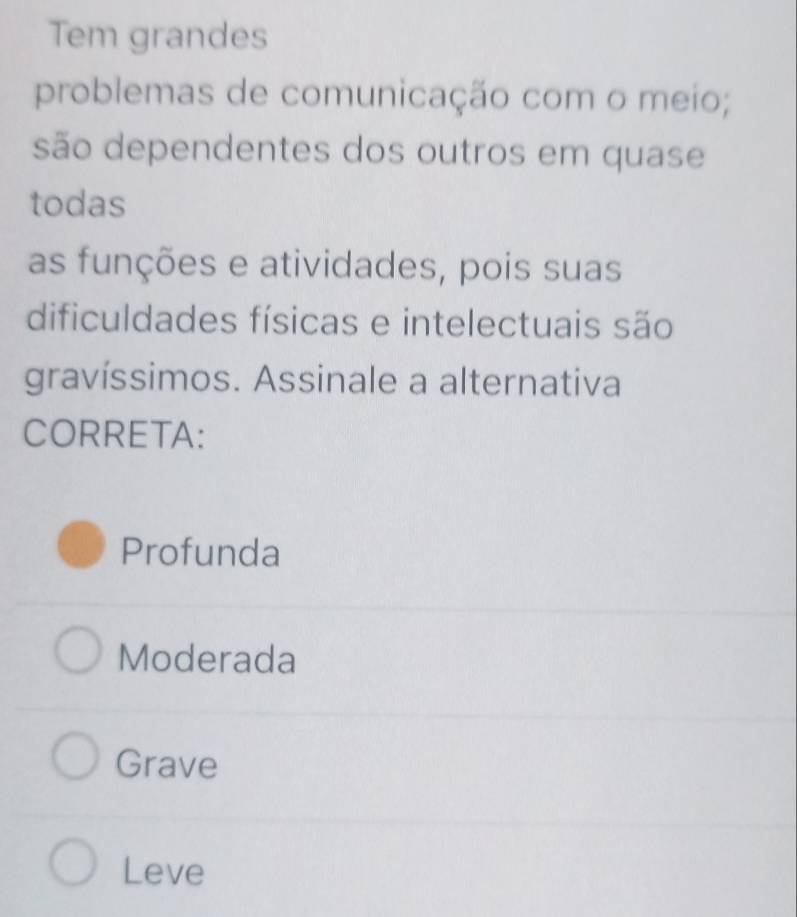 Tem grandes
problemas de comunicação com o meio;
são dependentes dos outros em quase
todas
as funções e atividades, pois suas
dificuldades físicas e intelectuais são
gravíssimos. Assinale a alternativa
CORRETA:
Profunda
Moderada
Grave
Leve