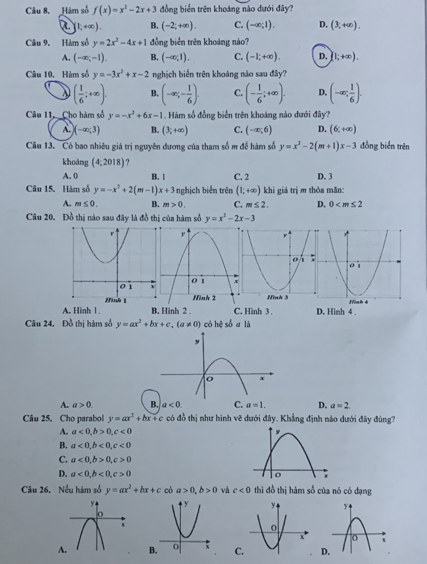 Hàm số f(x)=x^2-2x+3 đồng biến trên khoảng nào dưới đây?
[1;+∈fty ). B. (-2;+∈fty ). C. (-∈fty ;1). D. (3;+∈fty ).
Câu 9. Hàm số y=2x^2-4x+1 đồng biến trên khoảng nào?
A. (-∈fty ;-1). B. (-∈fty ;1). C. (-1;+∈fty ). D. (1;+∈fty ).
Câu 10. Hàm số y=-3x^2+x-2 nghịch biến trên khoảng nào sau đây?
( 1/6 ;+∈fty ). B. (-∈fty ;- 1/6 ). C. (- 1/6 ;+∈fty ). D. (-∈fty ; 1/6 ).
Câu 11,  Cho hàm số y=-x^2+6x-1. Hàm số đồng biến trên khoảng nào dưới đây?
A. (-∈fty ;3) B. (3;+∈fty ) C. (-∈fty ;6) D. (6;+∈fty )
Câu 13. Có bao nhiêu giá trị nguyên dương của tham số m đề hàm số y=x^2-2(m+1)x-3 đồng biến trên
khoảng (4;2018) ?
A. 0 B. 1 C. 2 D. 3
Câu 15. Hàm số y=-x^2+2(m-1)x+3 nghịch biến trên (1;+∈fty ) khi giá trị m thỏa mãn:
A. m≤ 0. B. m>0. C. m≤ 2. D. 0
Câu 20. Đồ thị nào sau đây là đồ thị của hàm số y=x^2-2x-3
A. Hình 1 . B. Hình 2 . C. Hình 3 . D. Hình 4 .
Câu 24. Đồ thị hàm số y=ax^2+bx+c,(a!= 0) có hhat e số a là
A. a>0. B. a<0. C. a=1. D. a=2.
Câu 25. Cho parabol y=ax^2+bx+c có đồ thị như hình vẽ dưới đây. Khẳng định nào dưới đây đúng?
A. a<0,b>0,c<0</tex>
B. a<0,b<0,c<0</tex>
C. a<0,b>0,c>0
D. a<0,b<0,c>0
Câu 26. Nếu hàm số y=ax^2+bx+c có a>0,b>0 và c<0</tex> thì đồ thị hàm số của nó có dạng
A
B. C