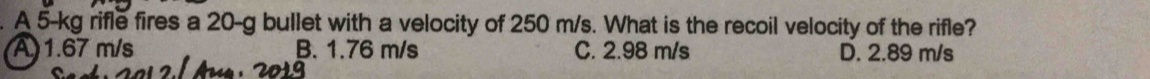 A 5-kg rifle fires a 20-g bullet with a velocity of 250 m/s. What is the recoil velocity of the rifle?
A) 1.67 m/s B. 1.76 m/s C. 2.98 m/s D. 2.89 m/s