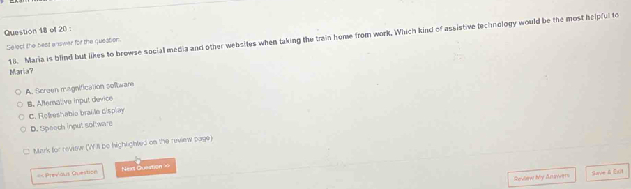 Maria is blind but likes to browse social media and other websites when taking the train home from work. Which kind of assistive technology would be the most helpful to
Select the best answer for the question.
Maria?
A. Screen magnification software
B. Alternative input device
C. Refreshable braille display
D. Speech input software
Mark for review (Will be highlighted on the review page)
=< Previous Question Next Question >>
Review My Answers Save & Exit