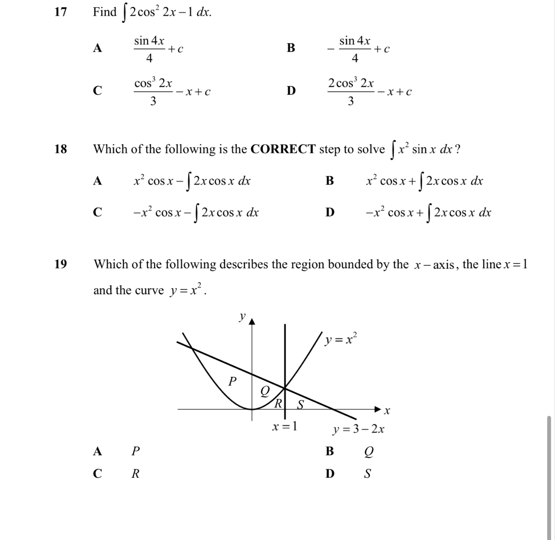 Find ∈t 2cos^22x-1dx.
A  sin 4x/4 +c
B - sin 4x/4 +c
C  cos^32x/3 -x+c
D  2cos^32x/3 -x+c
18 Which of the following is the CORRECT step to solve ∈t x^2sin xdx ?
A x^2cos x-∈t 2xcos xdx
B x^2cos x+∈t 2xcos xdx
C -x^2cos x-∈t 2xcos xdx
D -x^2cos x+∈t 2xcos xdx
19 Which of the following describes the region bounded by the x—axis, the line x=1
and the curve y=x^2.
A P
B Q
C R
D s