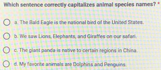 Which sentence correctly capitalizes animal species names? *
a. The Bald Eagle is the national bird of the United States.
b. We saw Lions, Elephants, and Giraffes on our safari.
c. The giant panda is native to certain regions in China.
d. My favorite animals are Dolphins and Penguins.