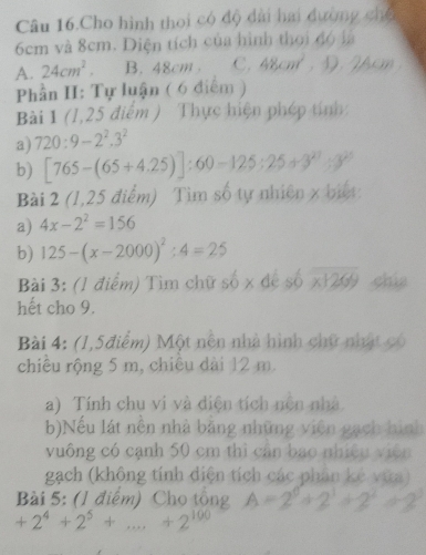 Câu 16.Cho hình thoi có độ dài hai đường chế
6cm và 8cm. Diện tích của hình thoi độ là
A. 24cm^2. B. 48cm. C. 48cm^2. D 
Phần H: Tự luận ( 6 điểm )
Bài 1 (1,25 điểm ) Thực hiện phép tính:
a) 720:9-2^2.3^2
b) [765-(65+4.25)]:60-125:25+3^(21):3^(20)
Bài 2 (1,25 điểm) Tìm số tự nhiên x biết:
a) 4x-2^2=156
b) 125-(x-2000)^2:4=25
Bài 3: (1 điểm) Tìm chữ số x de số overline x1269 chia
hết cho 9.
Bài 4: (1,5điểm) Một nền nhà hình chữ nhật có
chiều rộng 5 m, chiều dài 12 m.
a) Tính chu vi và điện tích nện nhà.
b)Nếu lát nền nhà bằng những viên gạch hình
vuông có cạnh 50 cm thì cân bao nhiệu viên
gạch (không tính diện tích các phân kẻ vứa)
Bài 5: (1 điểm) Cho tổng
+2^4+2^5+...+2^(100)