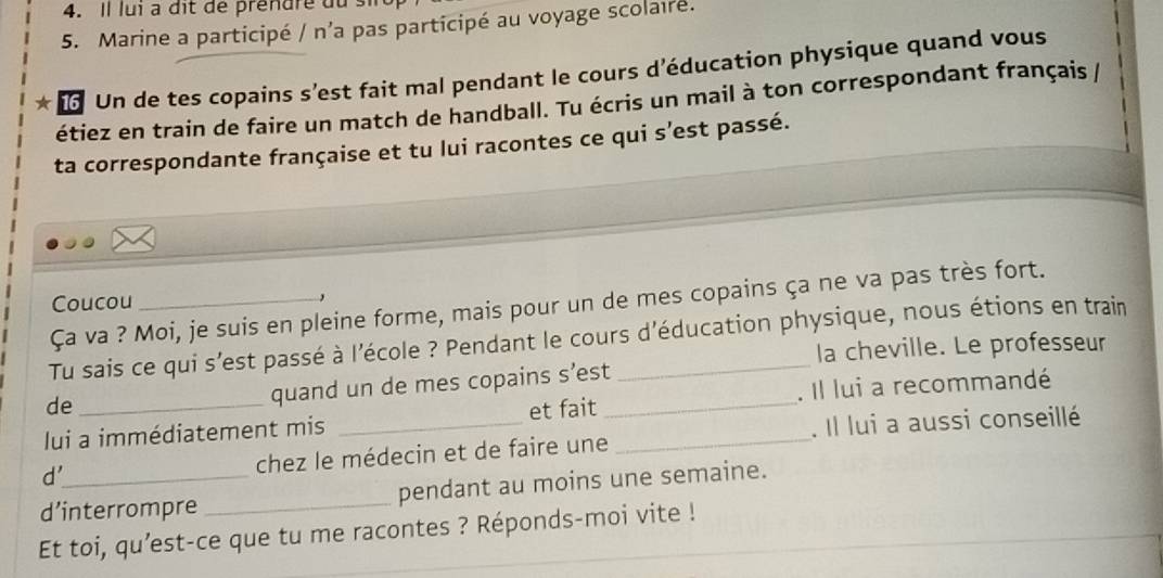 Il lui à dit de prénure du 
5. Marine a participé / n'a pas participé au voyage scolaire. 
* Un de tes copains s’est fait mal pendant le cours d’éducation physique quand vous 
étiez en train de faire un match de handball. Tu écris un mail à ton correspondant français / 
ta correspondante française et tu lui racontes ce qui s’est passé. 
Coucou , 
Ça va ? Moi, je suis en pleine forme, mais pour un de mes copains ça ne va pas très fort. 
Tu sais ce qui s'est passé à l'école ? Pendant le cours d'éducation physique, nous étions en train 
la cheville. Le professeur 
de 
quand un de mes copains s’est 
lui a immédiatement mis et fait _. Il lui a recommandé 
d'_ chez le médecin et de faire une _. Il lui a aussi conseillé 
d’interrompre _pendant au moins une semaine. 
Et toi, qu’est-ce que tu me racontes ? Réponds-moi vite !