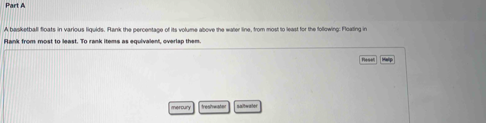 A basketball floats in various liquids. Rank the percentage of its volume above the water line, from most to least for the following: Floating in 
Rank from most to least. To rank items as equivalent, overlap them. 
Reset Help 
mercury freshwater saltwater