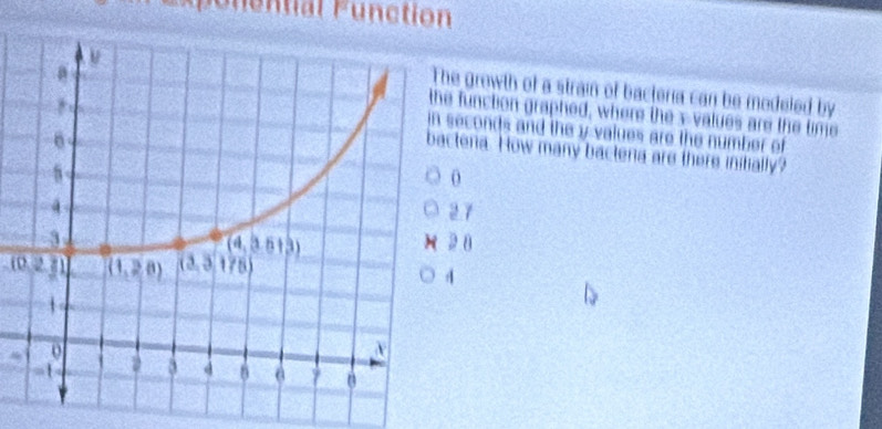 Expenential Function
e growth of a strain of bacteria can be modeled by
function graphed, where the x-values are the time
seconds and the y values are the number of
tena. How many bactena are there initially?
0
2 7
2 8