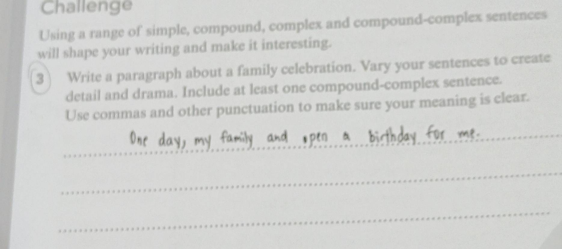 Challenge 
Using a range of simple, compound, complex and compound-complex sentences 
will shape your writing and make it interesting. 
3 Write a paragraph about a family celebration. Vary your sentences to create 
detail and drama. Include at least one compound-complex sentence. 
Use commas and other punctuation to make sure your meaning is clear. 
_ 
_ 
_