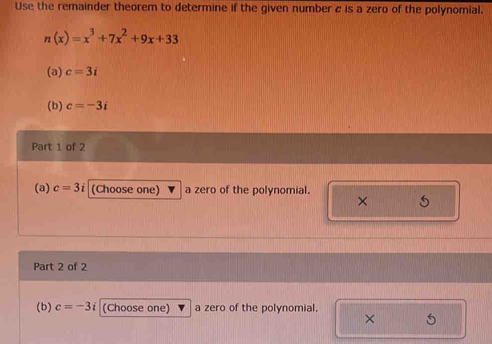 Use the remainder theorem to determine if the given number c is a zero of the polynomial.
n(x)=x^3+7x^2+9x+33
(a) c=3i
(b) c=-3i
Part 1 of 2 
(a) c=3i (Choose one) a zero of the polynomial. 
× 
Part 2 of 2 
(b) c=-3i (Choose one) a zero of the polynomial. 
×