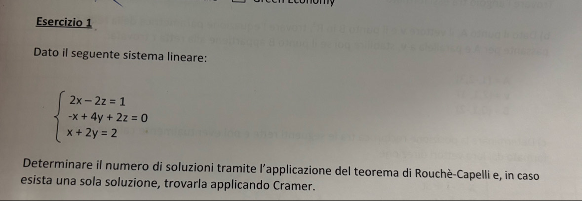 Dato il seguente sistema lineare:
beginarrayl 2x-2z=1 -x+4y+2z=0 x+2y=2endarray.
Determinare il numero di soluzioni tramite l’applicazione del teorema di Rouchè-Capelli e, in caso 
esista una sola soluzione, trovarla applicando Cramer.