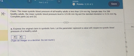 points Points: 0.33 of 1 Save 
Claim: The mean systolic blood pressure of all healthy adults is less than 124 mm Hg. Sample data: For 296
healthy adults, the mean systolic blood pressure level is 123.86 mm Hg and the standard deviation is 15.51 mm Hg
Complete parts (a) and (b). 
pressure of a healthy adult. a. Express the original claim in symbolic form. Let the parameter represent a value with respect to systolic blood linc 
' 
(Type an integer or a decimal. Do not round.) 
1 
1