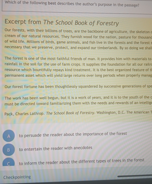 Which of the following best describes the author’s purpose in the passage?
Excerpt from The School Book of Forestry
Our forests, with their billions of trees, are the backbone of agriculture, the skeleton c
cream of our natural resources. They furnish wood for the nation, pasture for thousand
of wild life. Millions of birds, game animals, and fish live in the forests and the forest s
necessary that we preserve, protect, and expand our timberlands. By so doing we shal
The forest is one of the most faithful friends of man. It provides him with materials to
rainfall in the soil for the use of farm crops. It supplies the foundation for all our railr
resource which bountifully repays kind treatment. It is the best organized feature of t
permanent asset which will yield large returns over long periods when properly manag
Our forest fortune has been thoughtlessly squandered by successive generations of spe
The work has been well begun, but it is a work of years, and it is to the youth of the c
must be directed toward familiarizing them with the needs and rewards of an intellig
Pack, Charles Lathrop. The School Book of Forestry. Washington, D.C. The American T
A to persuade the reader about the importance of the forest
B to entertain the reader with anecdotes
C to inform the reader about the different types of trees in the forest
Checkpointing