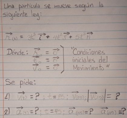 Una parricula se mueve segin l 
siguiente ley:
vector h_(t)=3t^3vector i+4t^2vector j+5t^3vector ri
Donde : vector N_0=vector C=7 1 vector p_0=vector nendpmatrix  "Condiciones 
iniciales del 
Movimiento " 
Se pide:
vector V(t)= ? ; t=25:vector V(2s);|vector V(2s)|= ? 
2) vector a(t)= ? t=45; vector a(115)= ? vector a(45)= 2