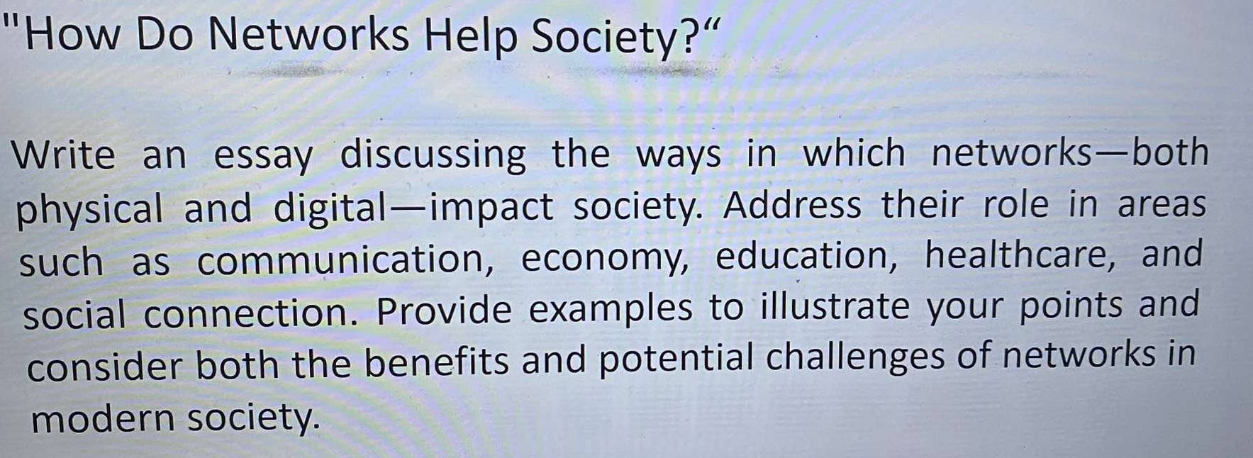 "How Do Networks Help Society?” 
Write an essay discussing the ways in which networks—both 
physical and digital—impact society. Address their role in areas 
such as communication, economy, education, healthcare, and 
social connection. Provide examples to illustrate your points and 
consider both the benefits and potential challenges of networks in 
modern society.