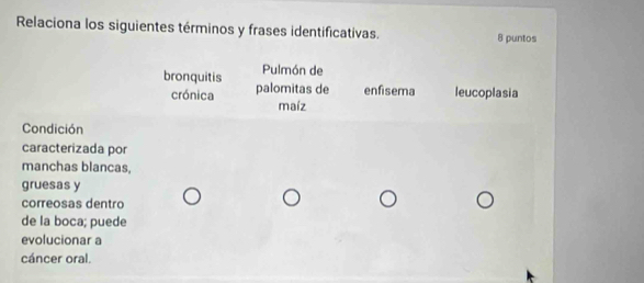 Relaciona los siguientes términos y frases identificativas. 8 puntos
bronquitis Pulmón de
crónica palomitas de enfisema leucoplasia
maíz
Condición
caracterizada por
manchas blancas,
gruesas y
correosas dentro
de la boca; puede
evolucionar a
cáncer oral.