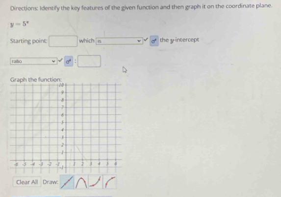 Directions: Identify the key features of the given function and then graph it on the coordinate plane.
y=5^x
Starting point: which iS sigma^4 the yintercept 
rabo ν 0^4 : 
e function: 
Clear All Draw: