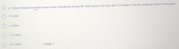 Chloe drives from her house to her Grandma's house 48 miles away in as hour and 12 minutes. How far could she travel in 9 minures?
6 mies
6 miles
12 mêles
24 miles