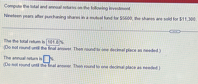 Compute the total and annual returns on the following investment. 
Nineteen years after purchasing shares in a mutual fund for $5600, the shares are sold for $11,300. 
: 
The the total return is 101.8]%. 
(Do not round until the final answer. Then round to one decimal place as needed.) 
The annual return is □ %. 
(Do not round until the final answer. Then round to one decimal place as needed.)