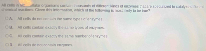 All cells in h cellular organisms contain thousands of different kinds of enzymes that are specialized to catalyze different
chemical reactions. Given this information, which of the following is most likely to be true?
A. All cells do not contain the same types of enzymes.
B. All cells contain exactly the same types of enzymes.
C. All cells contain exactly the same number of enzymes.
D. All cells do not contain enzymes.