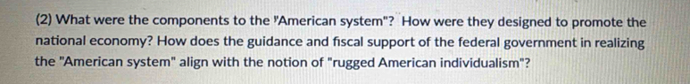 (2) What were the components to the "American system"? How were they designed to promote the 
national economy? How does the guidance and fiscal support of the federal government in realizing 
the "American system" align with the notion of "rugged American individualism"?