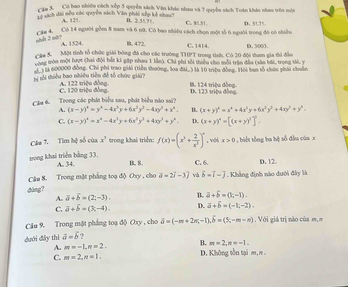n!
Câu 3. Có bao nhiêu cách xếp 5 quyển sách Văn khác nhau và 7 quyển sách Toán khác nhau trên một
kệ sách dài nều các quyền sách Văn phải xếp kể nhau?
A. 12!. B. 2.5!.7!. C. 8!.51. D. 5!.71.
Câu 4. Có 14 người gồm 8 nam và 6 nữ. Có bao nhiêu cách chọn một tổ 6 người trong đó có nhiều
nhất 2 nữ?
A. 1524. B. 472. C. 1414. D. 3003.
Câu 5. Một tinh tổ chức giải bóng đá cho các trường THPT trong tỉnh. Có 20 đội tham gia thi đấu
vòng tròn một lượt (hai đội bất kì gặp nhau 1 lần). Chi phí tối thiều cho mỗi trận đấu (sân bãi, trọng tài, y
tế,.) là 600000 đồng. Chi phí trao giải (tiền thưởng, loa đài,.) là 10 triệu đồng. Hỏi ban tổ chức phải chuẩn
bị tối thiểu bao nhiêu tiền đề tổ chức giải?
A. 122 triệu đồng. B. 124 triệu đồng.
C. 120 triệu đồng. D. 123 triệu đồng.
Câu 6. Trong các phát biểu sau, phát biểu nào sai?
A. (x-y)^4=y^4-4x^3y+6x^2y^2-4xy^3+x^4. B. (x+y)^4=x^4+4x^3y+6x^2y^2+4xy^3+y^4.
C. (x-y)^4=x^4-4x^3y+6x^2y^2+4xy^3+y^4. D. (x+y)^4=[(x+y)^2]^2.
Câu 7. Tìm hệ số của x^7 trong khai triển: f(x)=(x^3+ 2/x^2 )^n , với x>0 , biết tổng ba hệ số đầu của x
trong khai triển bằng 33.
A. 34. B. 8. C. 6. D. 12.
Câu 8. Trong mặt phẳng toạ độ Oxy , cho vector a=2vector i-3vector j và vector b=vector i-vector j. Khẳng định nào dưới đây là
đúng?
A. vector a+vector b=(2;-3).
B. vector a+vector b=(1;-1).
C. vector a+vector b=(3;-4).
D. vector a+vector b=(-1;-2).
Câu 9. Trong mặt phẳng toạ độ Oxy , cho vector a=(-m+2n;-1),vector b=(5;-m-n).  Với giá trị nào của m,n
dưới đây thì vector a=vector b ?
B.
A. m=-1,n=2. m=2,n=-1.
C. m=2,n=1.
D. Không tồn tại m, n.