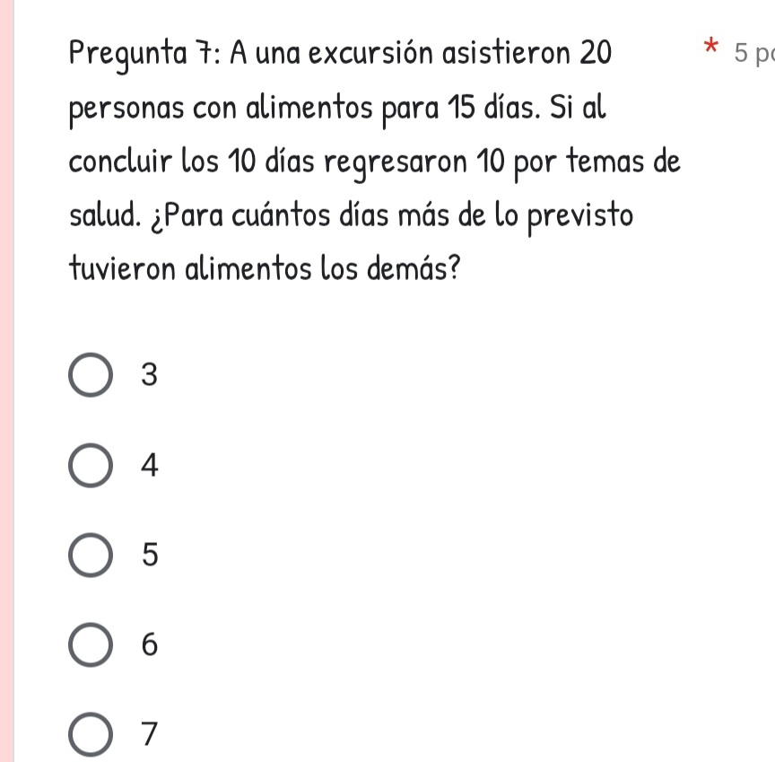 Pregunta 7: A una excursión asistieron 20 5p
personas con alimentos para 15 días. Si al
concluir los 10 días regresaron 10 por temas de
salud. ¿Para cuántos días más de lo previsto
tuvieron alimentos los demás?
3
4
5
6
7