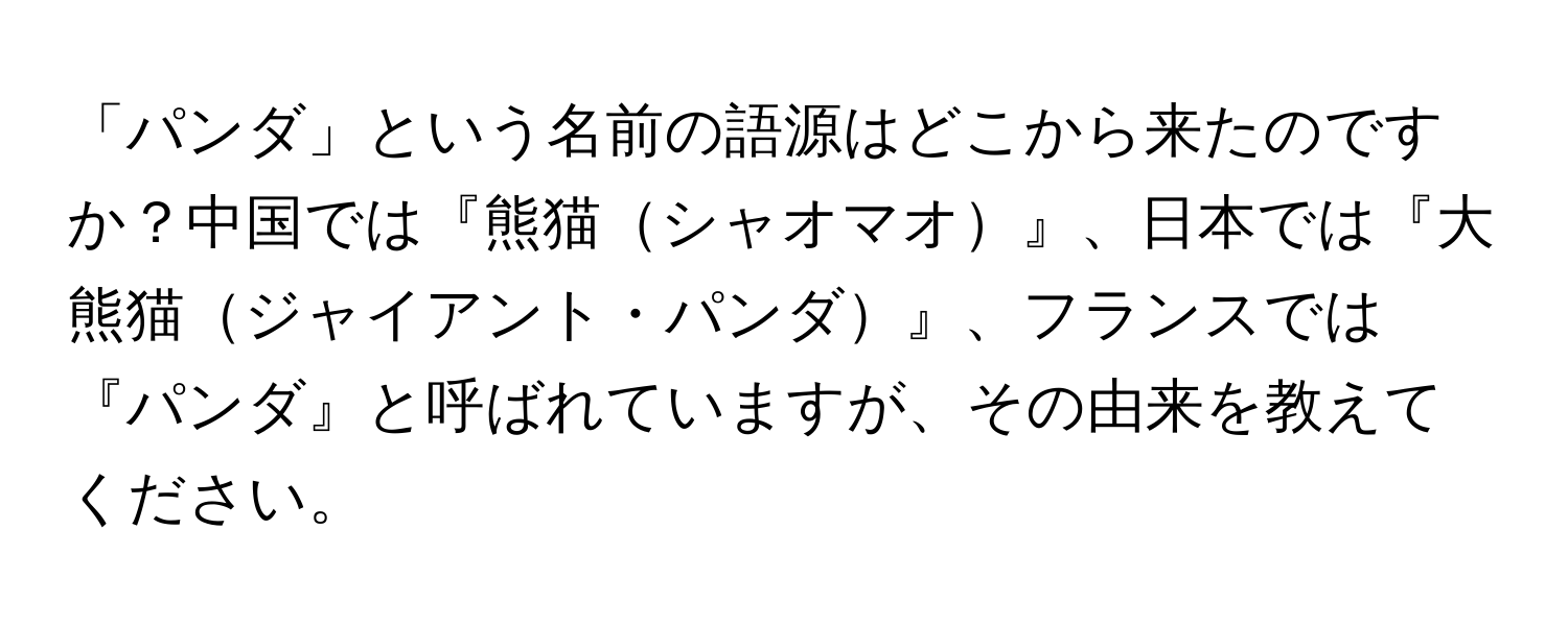 「パンダ」という名前の語源はどこから来たのですか？中国では『熊猫シャオマオ』、日本では『大熊猫ジャイアント・パンダ』、フランスでは『パンダ』と呼ばれていますが、その由来を教えてください。