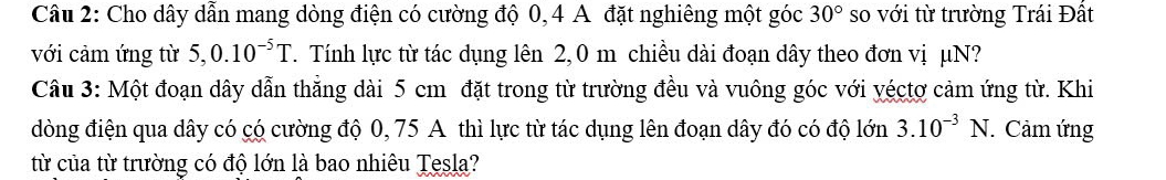 Cho dây dẫn mang dòng điện có cường độ 0, 4 A đặt nghiêng một góc 30° so với từ trường Trái Đất 
với cảm ứng từ 5,0.10^(-5)T T. Tính lực từ tác dụng lên 2, 0 m chiều dài đoạn dây theo đơn vị μN? 
Câu 3: Một đoạn dây dẫn thắng dài 5 cm đặt trong từ trường đều và vuông góc với yéctợ cảm ứng từ. Khi 
dòng điện qua dây có có cường độ 0, 75 A thì lực từ tác dụng lên đoạn dây đó có độ lớn 3.10^(-3)N. Cảm ứng 
từ của từ trường có độ lớn là bao nhiêu Tesla?