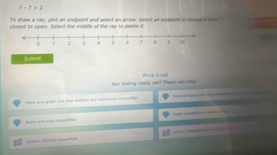 f-7>2
To draw a ray, plot an endpoint and select an arrow. Select an endpoint to change in from 
closed to open. Select the middle of the ray to delete it. 
Submit 
Work it out 
Not feeling ready yet? These can help: 
Salve and graph one-step addition and subtraction inequaslities Save and grape one se o o opease 
Sove one-stap inequalities 
Lessons Saliving inequalities