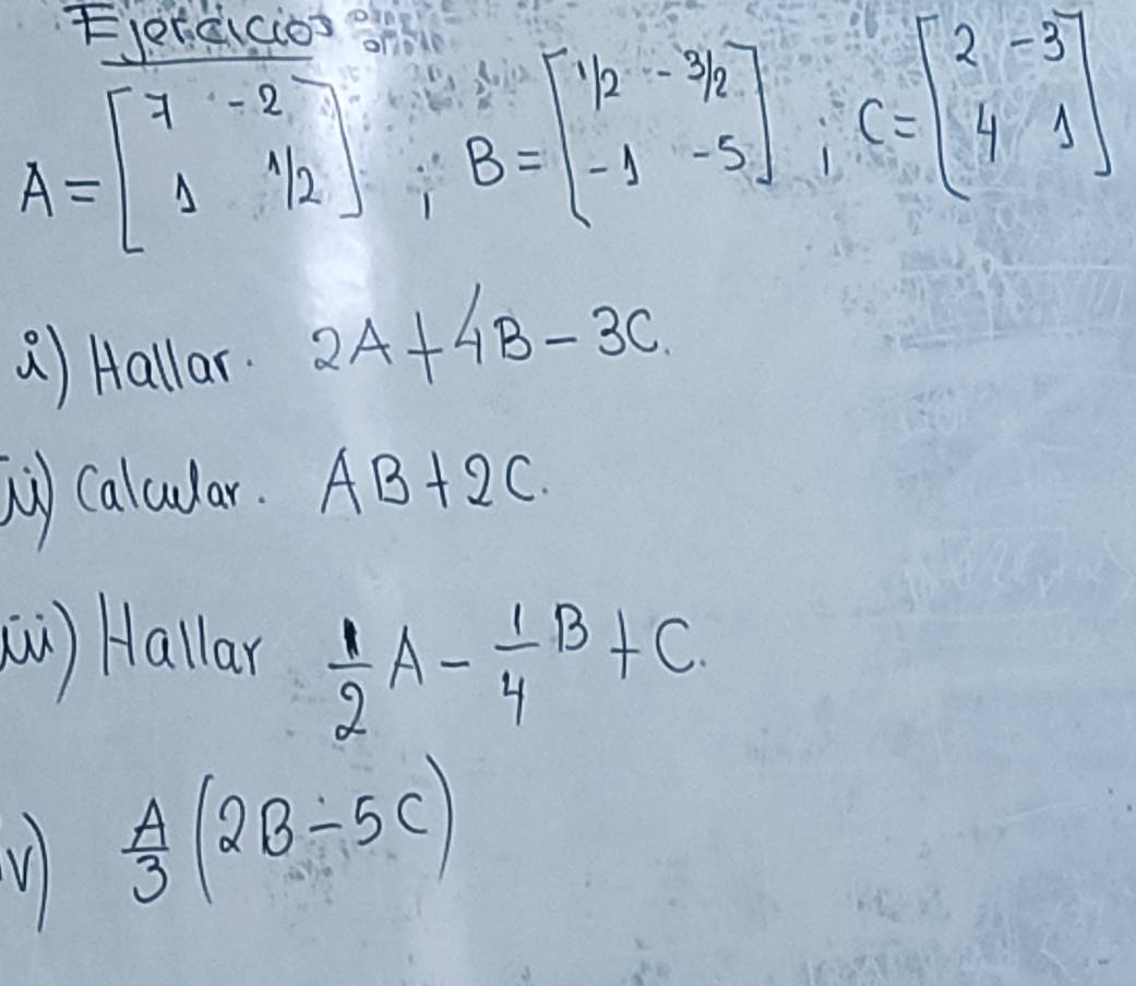 A=beginbmatrix 7&-2 1&1/2endbmatrix; B=beginbmatrix 1/2&-3/2 -1&-5endbmatrix; C=beginbmatrix 2&-3 4&1endbmatrix
() Hallar 2A+4B-3C
b) caludar. AB+2C
() Hallar  1/2 A- 1/4 B+C
V  A/3 (2B-5C)