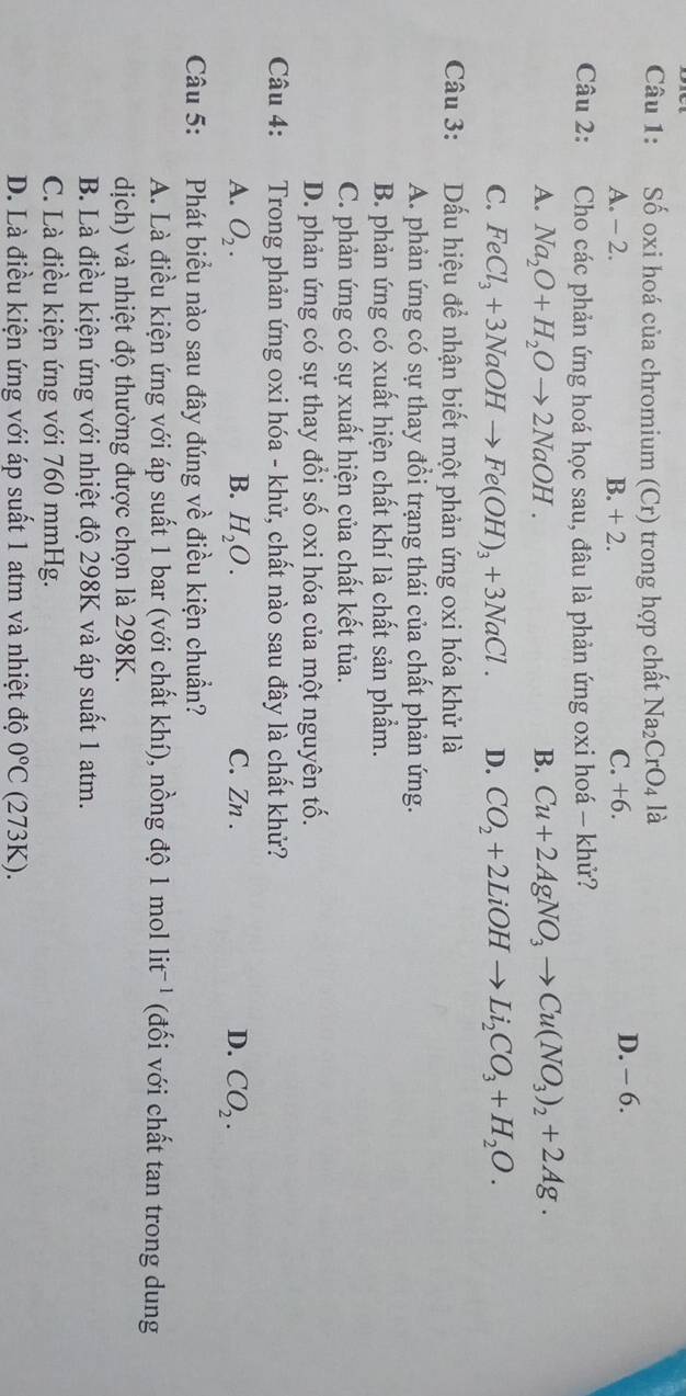 Số oxi hoá của chromium (Cr) trong hợp chất Na_2CrO_4 là
A. - 2. B. + 2. C. +6. D. - 6.
Câu 2: Cho các phản ứng hoá học sau, đâu là phản ứng oxi hoá - khử?
A. Na_2O+H_2Oto 2NaOH. B. Cu+2AgNO_3to Cu(NO_3)_2+2Ag.
C. FeCl_3+3NaOHto Fe(OH)_3+3NaCl. D. CO_2+2LiOHto Li_2CO_3+H_2O.
Câu 3: :Dấu hiệu để nhận biết một phản ứng oxi hóa khử là
A. phản ứng có sự thay đổi trạng thái của chất phản ứng.
B. phản ứng có xuất hiện chất khí là chất sản phẩm.
C. phản ứng có sự xuất hiện của chất kết tủa.
D. phản ứng có sự thay đổi số oxi hóa của một nguyên tố.
Câu 4: :Trong phản ứng oxi hóa - khử, chất nào sau đây là chất khử?
A. O_2. B. H_2O. C. Zn .
D. CO_2.
Câu 5: Phát biểu nào sau đây đúng về điều kiện chuẩn?
A. Là điều kiện ứng với áp suất 1 bar (với chất khí), nồng độ 1 mol li t^(-1) (đối với chất tan trong dung
dịch) và nhiệt độ thường được chọn là 298K.
B. Là điều kiện ứng với nhiệt độ 298K và áp suất 1 atm.
C. Là điều kiện ứng với 760 mmHg.
D. Là điều kiện ứng với áp suất 1 atm và nhiệt độ 0°C (273K).
