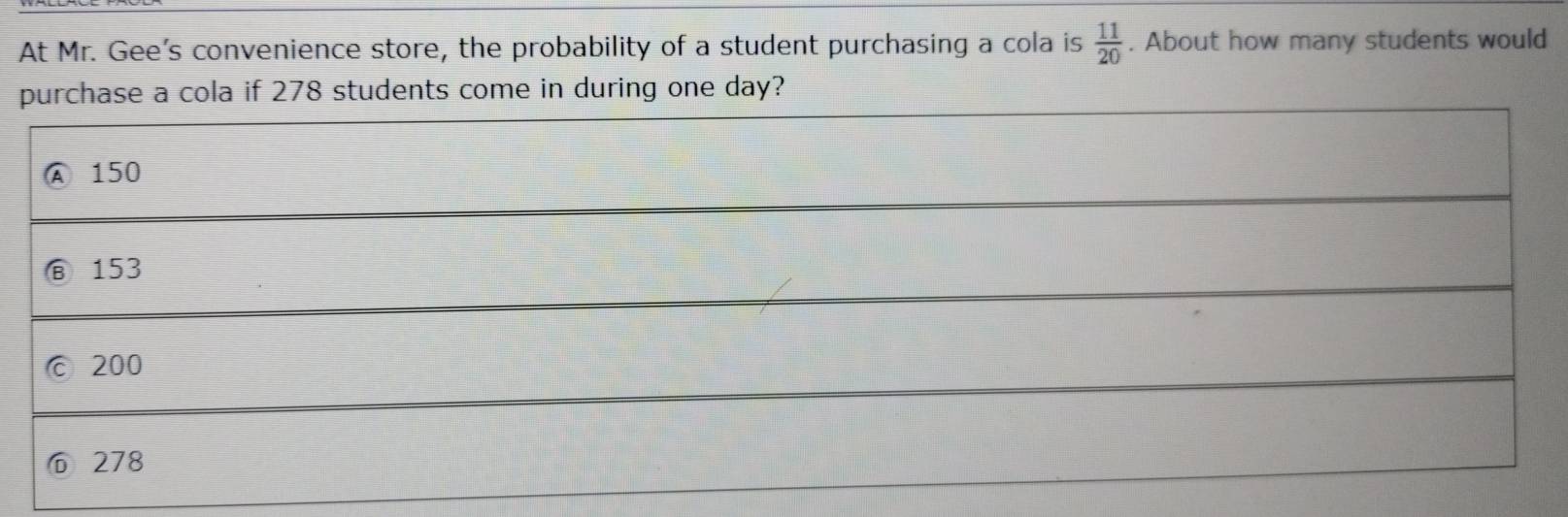 At Mr. Gee's convenience store, the probability of a student purchasing a cola is  11/20 . About how many students would
purchase a cola if 278 students come in during one day?
Ⓐ 150
153
200
⑥ 278