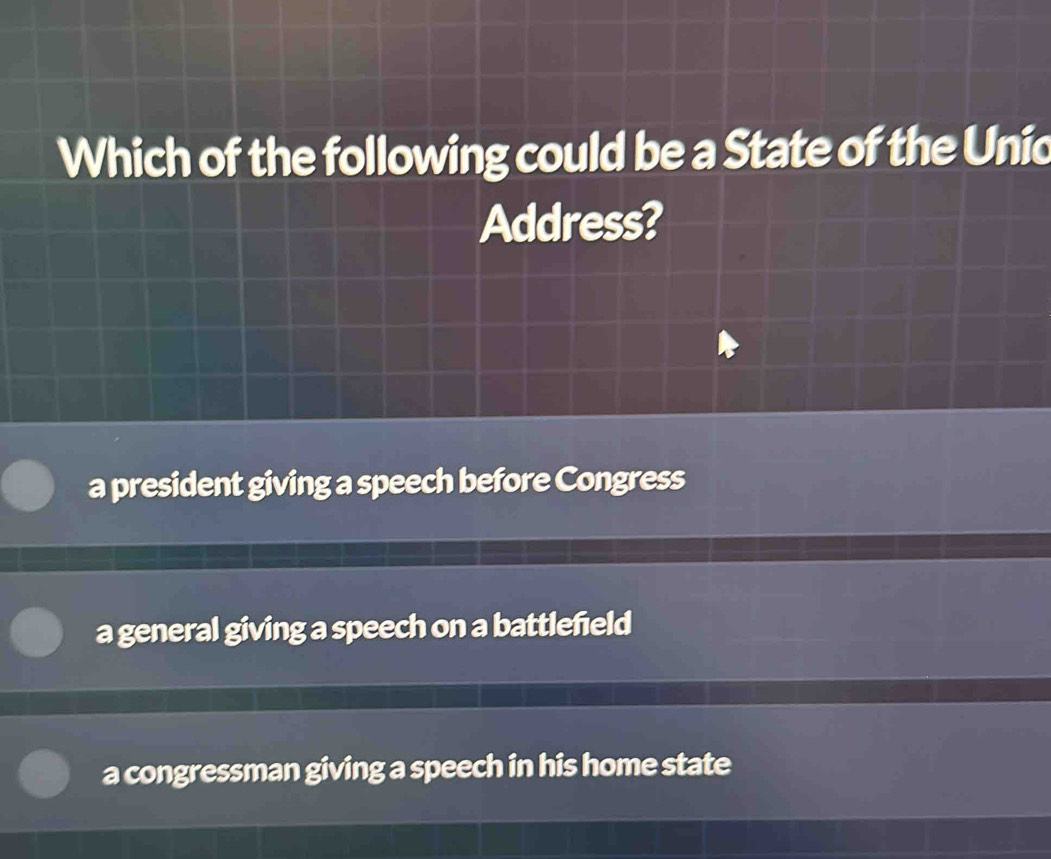 Which of the following could be a State of the Unic
Address?
a president giving a speech before Congress
a general giving a speech on a battlefeld
a congressman giving a speech in his home state