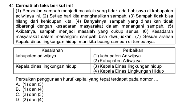 Cermatilah teks berikut ini!
(1) Persoalan sampah menjadi masalah yang tidak ada habisnya di kabupaten
adiwijaya ini. (2) Setiap hari kita menghasilkan sampah. (3) Sampah tidak bisa
hilang dari kehidupan kita. (4) Banyaknya sampah yang dihasilkan tidak
dibarengi dengan kesadaran masyarakat dalam menangani sampah. (5)
Akibatnya, sampah menjadi masalah yang cukup serius. (6) Kesadaran
masyarakat dalam menangani sampah bisa diwujudkan. (7) Sesuai arahan
Kepala dinas lingkungan hidup, mari kita buang sampah di tempatnya.
Perbaikan penggunaan huruf kapital yang tepat terdapat pada nomor ...
A. (1) dan (3)
B. (1) dan (4)
C. (2)dan (3)
D. (2) dan (4)