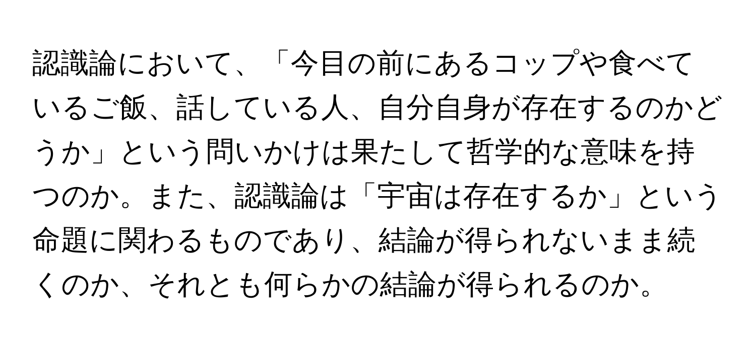 認識論において、「今目の前にあるコップや食べているご飯、話している人、自分自身が存在するのかどうか」という問いかけは果たして哲学的な意味を持つのか。また、認識論は「宇宙は存在するか」という命題に関わるものであり、結論が得られないまま続くのか、それとも何らかの結論が得られるのか。