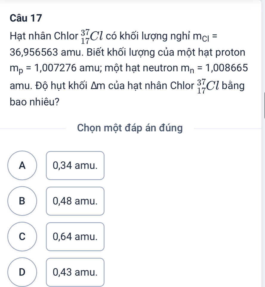 Hạt nhân Chlor _(17)^(37)Cl có khối lượng nghỉ m_Cl=
36,956563 amu. Biết khối lượng của một hạt proton
m_p=1,007276 amu; một hạt neutron m_n=1,008665
amu. Độ hụt khối △ m của hạt nhân Chlor _(17)^(37)Cl bằng
bao nhiêu?
Chọn một đáp án đúng
A 0,34 amu.
B 0,48 amu.
C 0,64 amu.
D 0,43 amu.