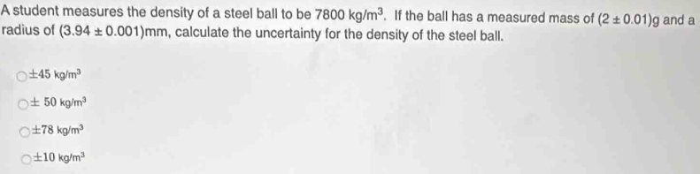 A student measures the density of a steel ball to be 7800kg/m^3. If the ball has a measured mass of (2± 0.01)g and a
radius of (3.94± 0.001)mm , calculate the uncertainty for the density of the steel ball.
± 45kg/m^3
± 50kg/m^3
± 78kg/m^3
± 10kg/m^3