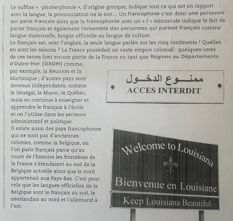 Le suffixe « -phone/phonie », d’origine grecque, indique tout ce qui est en rapport 
avec la langue, la prononciation ou le son... Un francophone c’est donc une personne 
qui parle français alors que la francophonie avec un « f » minuscule indique le fait de 
parler français et également l'ensemble des personnes qui parlent français comme 
langue maternelle, langue officielle ou langue de culture. 
Le français est, avec l’anglais, la seule langue parlée sur les cinq continents ! Quelles 
en sont les raisons ? La France possédait un vaste empire colonial : quelques-unes 
de ces terres font encore partie de la France en tant que Régions ou Départements 
d’Outre-Mer (DROM) comme, 
par exemple, la Réunion et la 
Martinique ; d’autres pays sont Jgilegin 
devenus indépendants, comme 
le Sénégal, le Maroc, le Québec, 
ACCES INTERDIT 
mais on continue à enseigner et 
apprendre le français à l'école 
et on l’utilise dans les secteurs 
administratif et politique. 
Il existe aussi des pays francophones 
qui ne sont pas d’anciennes 
colonies, comme la Belgique, où 
l'on parle français parce qu'au Welcome to Louisiana 
cours de l'histoire les frontières de 
la France s'étendaient au sud de la 
Belgique actuelle alors que le nord 
2 
appartenait aux Pays-Bas. C’est pour 
cela que les langues officielles de la Bienvenue en Louisiane 
Belgique sont le français au sud, le 
néerlandais au nord et l'allemand à Keep Louisiana Beautiful 
l’est.