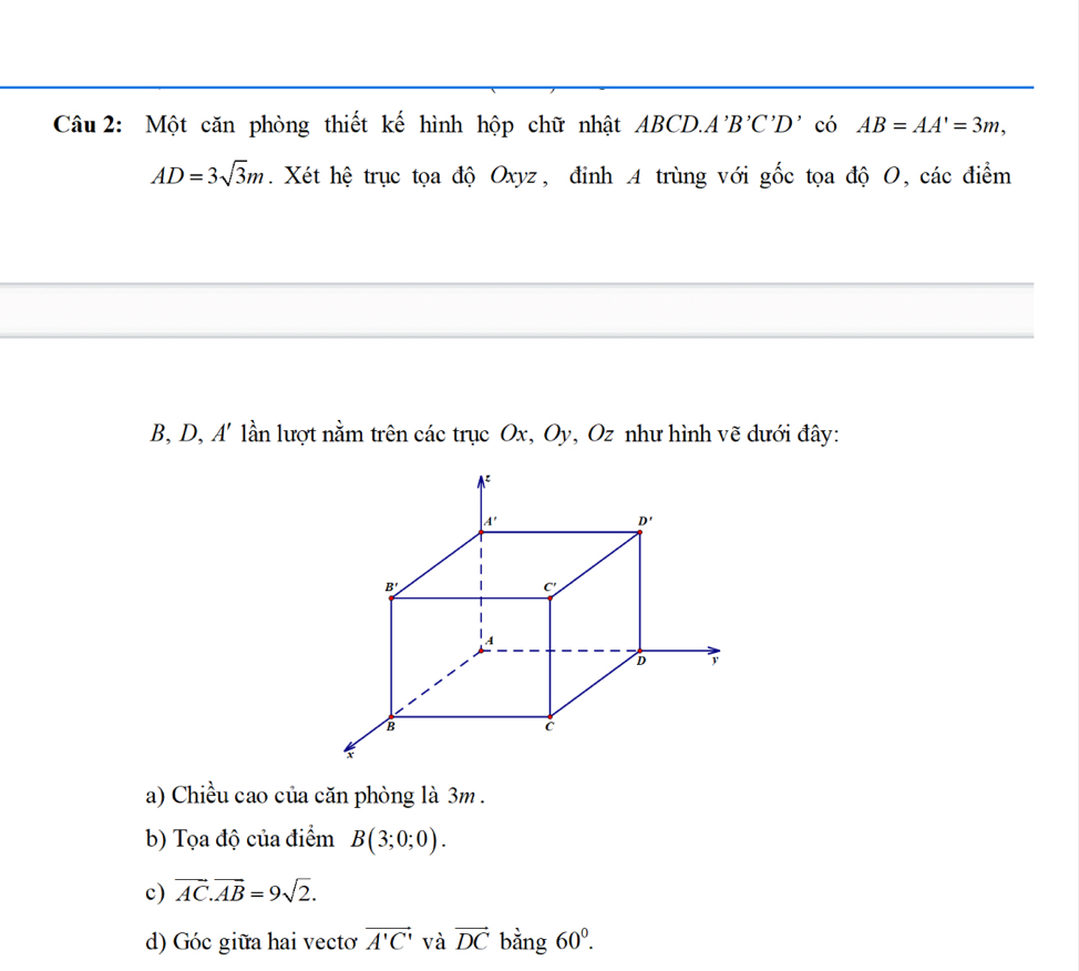 Một căn phòng thiết kế hình hộp chữ nhật ABCD.A 'B'C'D' có AB=AA'=3m,

AD=3sqrt(3)m Xét hệ trục tọa độ Oxyz, đinh A trùng với _ J C tọa độ O, các điểm
B
B, D, A' lần lượt nằm trên các trục Ox, Oy, Oz như hình vẽ dưới đây:
a) Chiều cao của căn phòng là 3m .
b) Tọa độ của điểm B(3;0;0).
c) vector AC.vector AB=9sqrt(2).
d) Góc giữa hai vecto vector A'C' và vector DC bằng 60^0.