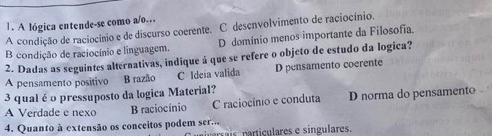 A lógica entende-se como a/o…
A condição de raciocínio e de discurso coerente. C desenvolvimento de raciocínio.
B condição de raciocínio e linguagem. D domínio menos importante da Filosofia.
2. Dadas as seguintes alternativas, indique á que se refere o objeto de estudo da logica?
A pensamento positivo B razão C Ideia valida D pensamento coerente
3 qual é o pressuposto da logica Material?
A Verdade e nexo B raciocínio C raciocínio e conduta D norma do pensamento
4. Quanto à extensão os conceitos podem ser...
iversais particulares e singulares.