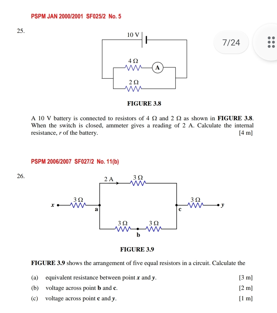 PSPM JAN 2000/2001 SF025/2 No. 5 
25. 
7/24 
A 10 V battery is connected to resistors of 4 Ω and 2 Ω as shown in FIGURE 3.8. 
When the switch is closed, ammeter gives a reading of 2 A. Calculate the internal 
resistance, r of the battery. [4 m] 
PSPM 2006/2007 SF027/2 No. 11(b) 
26. 
FIGURE 3.9 
FIGURE 3.9 shows the arrangement of five equal resistors in a circuit. Calculate the 
(a) equivalent resistance between point x and y. [ 3 m ] 
(b) voltage across point b and c. [ 2 m ] 
(c) voltage across point c and y. [1 m]