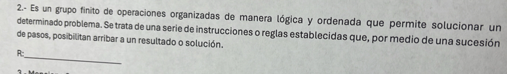 2.- Es un grupo finito de operaciones organizadas de manera lógica y ordenada que permite solucionar un 
determinado problema. Se trata de una serie de instrucciones o reglas establecidas que, por medio de una sucesión 
de pasos, posibilitan arribar a un resultado o solución. 
_ 
R: