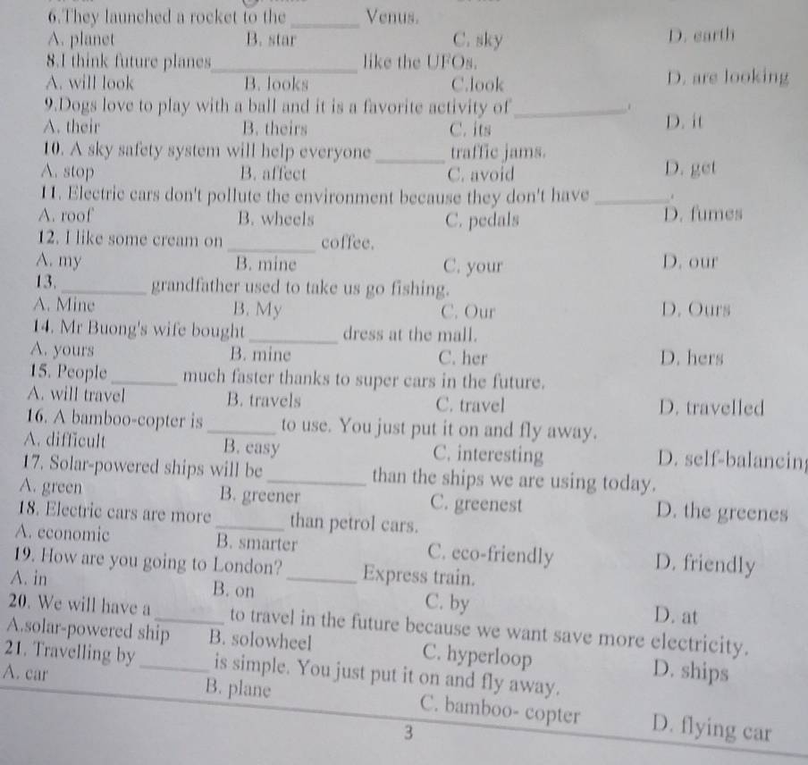 They launched a rocket to the_ Venus.
A. planet B. star C. sky D. earth
8.I think future planes_ like the UFOs.
A. will look B. looks C.look D. are looking
9.Dogs love to play with a ball and it is a favorite activity of_
A. their B. theirs C. its D. it
10. A sky safety system will help everyone _traffic jams.
A. stop B. affect C. avoid D. get
11. Electric cars don't pollute the environment because they don't have _、
A. roof B. wheels D. fumes
C. pedals
12. I like some cream on _coffee.
A. my B. mine C. your D. our
13. _grandfather used to take us go fishing.
A. Mine B. My C. Our D. Ours
14. Mr Buong's wife bought_ dress at the mall.
A. yours B. mine C. her D. hers
15. People_ much faster thanks to super cars in the future.
A. will travel B. travels C. travel D. travelled
16. A bamboo-copter is _to use. You just put it on and fly away.
A. difficult B. easy C. interesting D. self-balancin
17. Solar-powered ships will be _than the ships we are using today.
A. green B. greener C. greenest D. the greenes
18. Electric cars are more _than petrol cars.
A. economic B. smarter C. eco-friendly D. friendly
19. How are you going to London? Express train.
A. in B. on _C. by D. at
20. We will have a _to travel in the future because we want save more electricity.
A.solar-powered ship B. solowheel C. hyperloop
21. Travelling by_ is simple. You just put it on and fly away.
D. ships
A. car B. plane C. bamboo- copter D. flying car
3