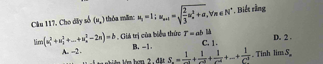 Cho dãy số (u_n) thỏa mãn: u_1=1; u_n+1=sqrt(frac 2)3u_n^(2+a), forall n∈ N^*. Biết rằng
limlimits (u_1^(2+u_2^2+...+u_n^2-2n)=b. Giá trị của biểu thức T=ab là
D. 2.
B. -1. C. 1.
A. -2.
t nhiên lớn hợn 2 , đặt S_n)= 1/2^1 + 1/2^3 +frac 1(C^(1)^4)+...+frac 1(C_n)^3. Tính limlimits S_n