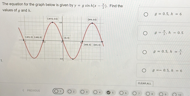 The equation for the graph below is given by y=gsin h(x- π /2 ). Find the
values of g and h.
g=0.5,h=6
g= π /3 ,h=0.5
g=0.5,h= π /3 
1.
g=-0.5,h=6
CLEAR ALL
《 PREVIOUS 1 2 3 4 5 7 10