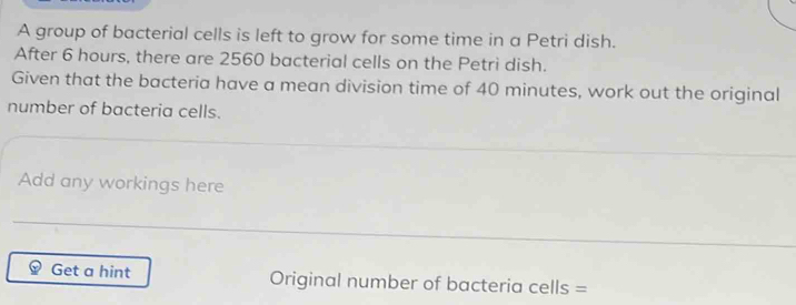 A group of bacterial cells is left to grow for some time in a Petri dish. 
After 6 hours, there are 2560 bacterial cells on the Petri dish. 
Given that the bacteria have a mean division time of 40 minutes, work out the original 
number of bacteria cells. 
Add any workings here 
Get a hint Original number of bacteria cells =