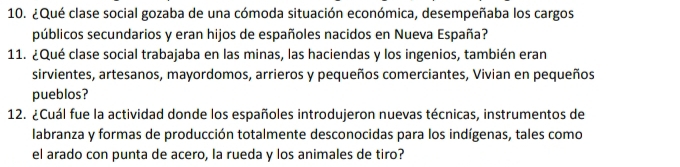 ¿Qué clase social gozaba de una cómoda situación económica, desempeñaba los cargos 
públicos secundarios y eran hijos de españoles nacidos en Nueva España? 
11. ¿Qué clase social trabajaba en las minas, las haciendas y los ingenios, también eran 
sirvientes, artesanos, mayordomos, arrieros y pequeños comerciantes, Vivian en pequeños 
pueblos? 
12. ¿Cuál fue la actividad donde los españoles introdujeron nuevas técnicas, instrumentos de 
labranza y formas de producción totalmente desconocidas para los indígenas, tales como 
el arado con punta de acero, la rueda y los animales de tiro?