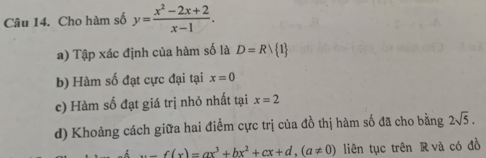 Cho hàm số y= (x^2-2x+2)/x-1 . 
a) Tập xác định của hàm số là D=R/ 1
b) Hàm số đạt cực đại tại x=0
c) Hàm số đạt giá trị nhỏ nhất tại x=2
d) Khoảng cách giữa hai điểm cực trị của đồ thị hàm số đã cho bằng 2sqrt(5).
u=f(x)=ax^3+bx^2+cx+d, (a!= 0) liên tục trên R và có đồ