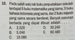 Pada salah satu rak buku perpustakaan sekolah
terdapat 5 buku matematika yang sama, 3 buku
bahasa Indonesia yang sama, dan 2 buku sejarah
yang sama secara berderet, Banyak susunan
berbeda yang dapat dibuat adalah _
A. 2.520 D. 30,240
B. 5.040 E. 60.480
C. 10.000