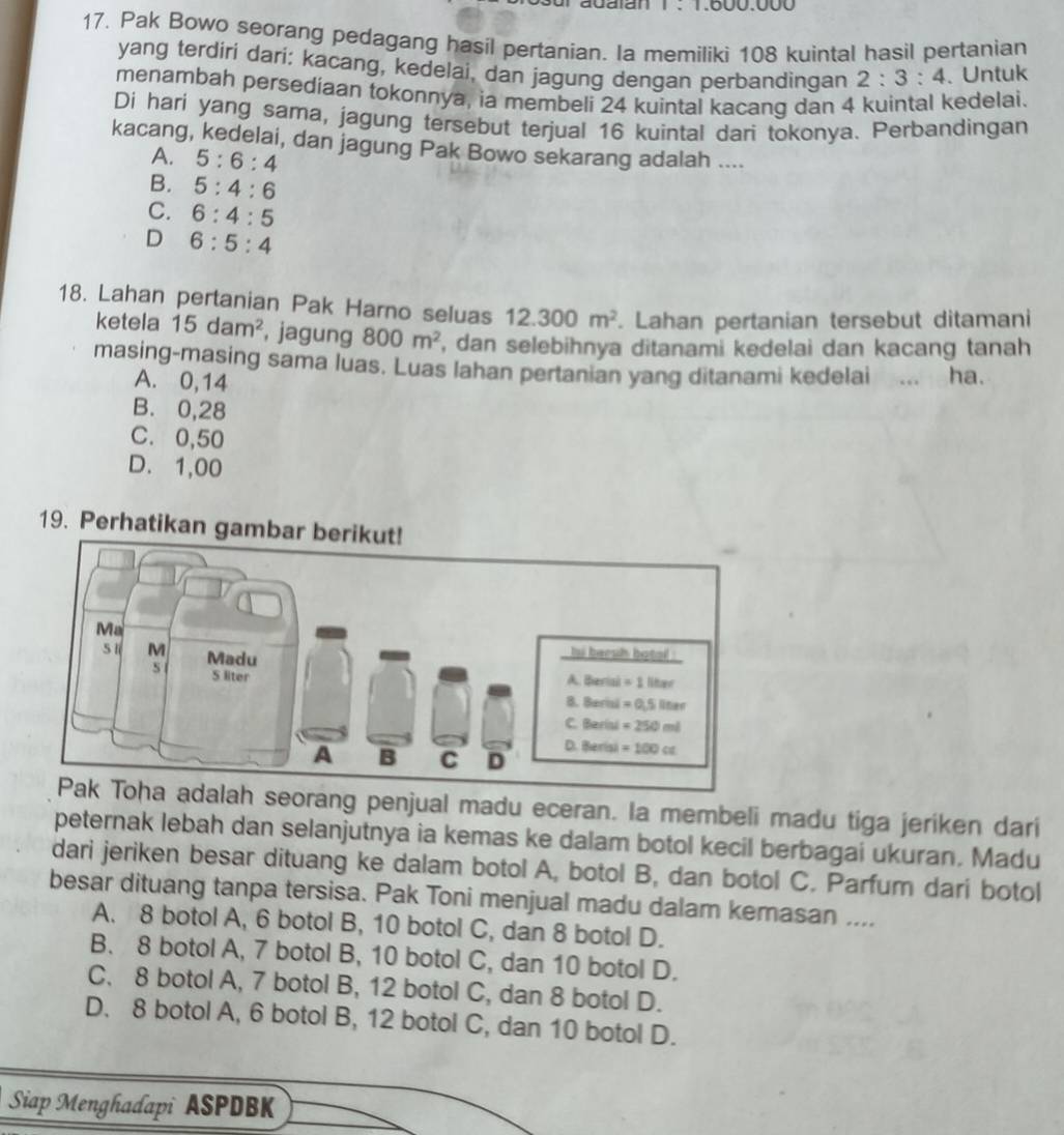 Pak Bowo seorang pedagang hasil pertanian. Ia memiliki 108 kuintal hasil pertanian
yang terdiri dari: kacang, kedelai, dan jagung dengan perbandingan 2:3:4. Untuk
menambah persediaan tokonnya, ia membeli 24 kuintal kacang dan 4 kuintal kedelai.
Di hari yang sama, jagung tersebut terjual 16 kuintal dari tokonya. Perbandingan
kacang, kedelai, dan jagung Pak Bowo sekarang adalah ....
A. 5:6:4
B. 5:4:6
C. 6:4:5
D 6:5:4
18. Lahan pertanian Pak Harno seluas 12.300m^2. Lahan pertanian tersebut ditamani
ketela 15dam^2 , jagung 800m^2 , dan selebihnya ditanami kedelai dan kacang tanah
masing-masing sama luas. Luas lahan pertanian yang ditanami kedelai ... ha.
A. 0,14
B. 0,28
C. 0,50
D. 1,00
19. Perhatikan gam
seorang penjual madu eceran. la membeli madu tiga jeriken dari
peternak lebah dan selanjutnya ia kemas ke dalam botol kecil berbagai ukuran. Madu
dari jeriken besar dituang ke dalam botol A, botol B, dan botol C. Parfum dari botol
besar dituang tanpa tersisa. Pak Toni menjual madu dalam kemasan ....
A. 8 botol A, 6 botol B, 10 botol C, dan 8 botol D.
B. 8 botol A, 7 botol B, 10 botol C, dan 10 botol D.
C. 8 botol A, 7 botol B, 12 botol C, dan 8 botol D.
D. 8 botol A, 6 botol B, 12 botol C, dan 10 botol D.
Siap Menghadapi ASPDBK