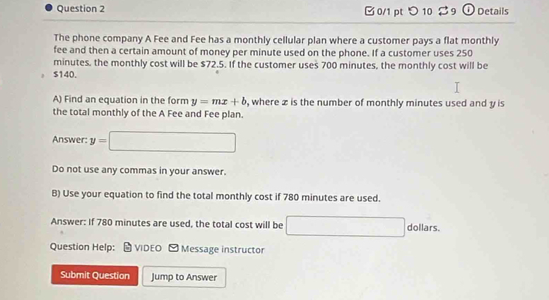 つ 10 $9 ① Details 
The phone company A Fee and Fee has a monthly cellular plan where a customer pays a flat monthly 
fee and then a certain amount of money per minute used on the phone. If a customer uses 250
minutes, the monthly cost will be $72.5. If the customer uses 700 minutes, the monthly cost will be
$140. 
A) Find an equation in the form y=mx+b , where x is the number of monthly minutes used and y is 
the total monthly of the A Fee and Fee plan. 
Answer: y=□
Do not use any commas in your answer. 
B) Use your equation to find the total monthly cost if 780 minutes are used. 
Answer: If 780 minutes are used, the total cost will be □ dollars. 
Question Help: VIDEO ] Message instructor 
Submit Question Jump to Answer